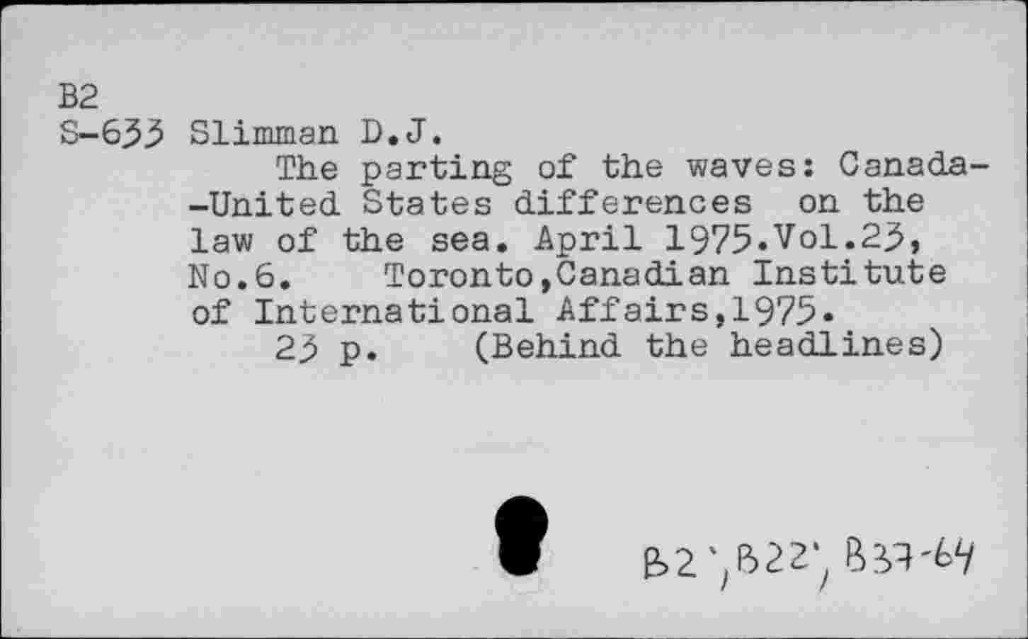 ﻿B2
S--635 Slimman D.J.
The parting of the waves: Canada--United States differences on the law of the sea. April 1975»Vol.25, No.6. Toronto,Canadian Institute of International Affairs,1975«
25 p. (Behind the headlines)
